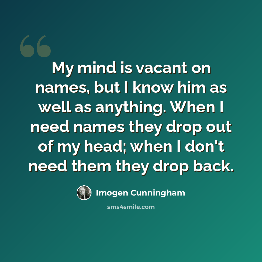 “My mind is vacant on names, but I know him as well as anything. When I need names they drop out of my head; when I don't need them they drop back.” quote by Imogen Cunningham
