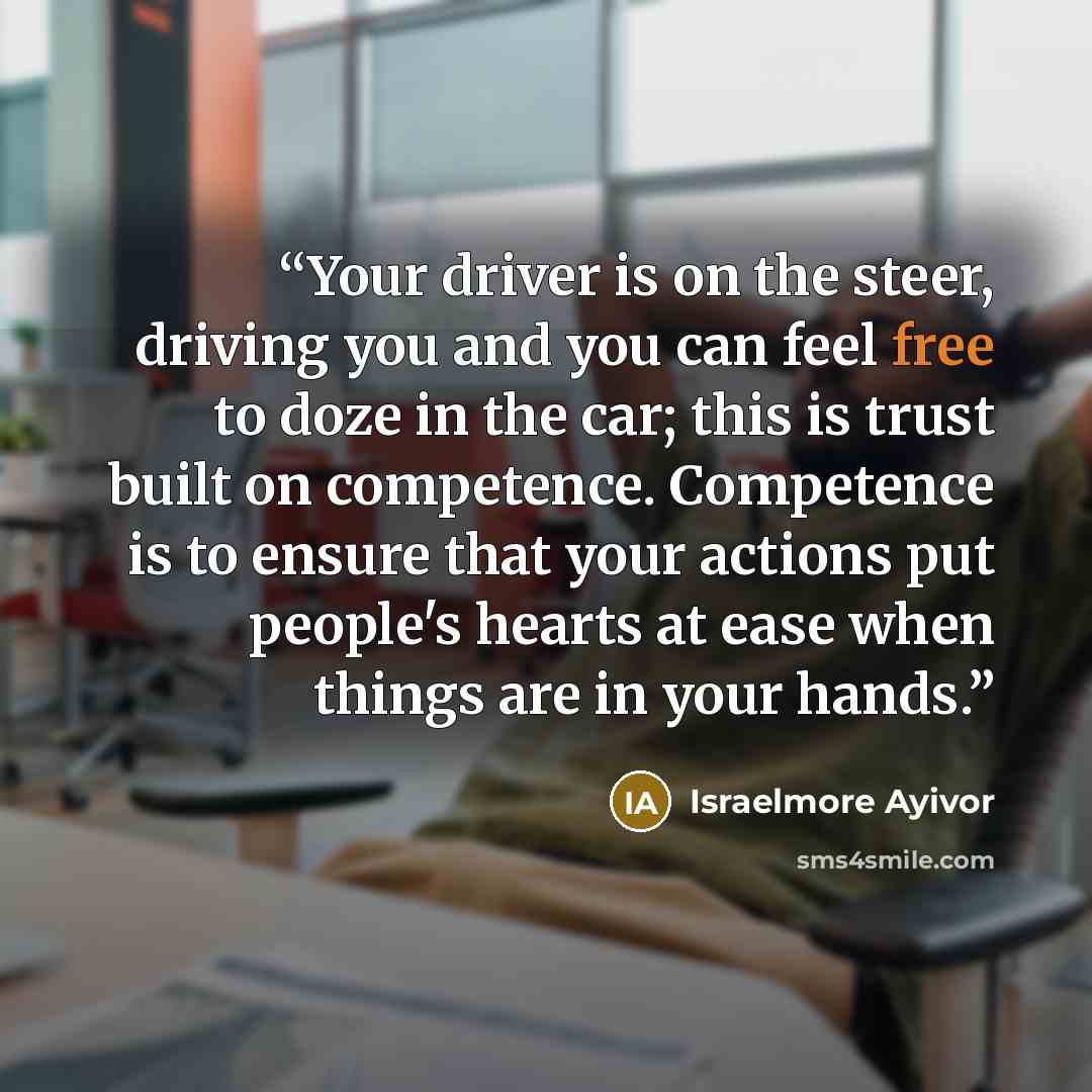 “Your driver is on the steer, driving you and you can feel free to doze in the car; this is trust built on competence. Competence is to ensure that your actions put people's hearts at ease when things are in your hands.” quote by Israelmore Ayivor
