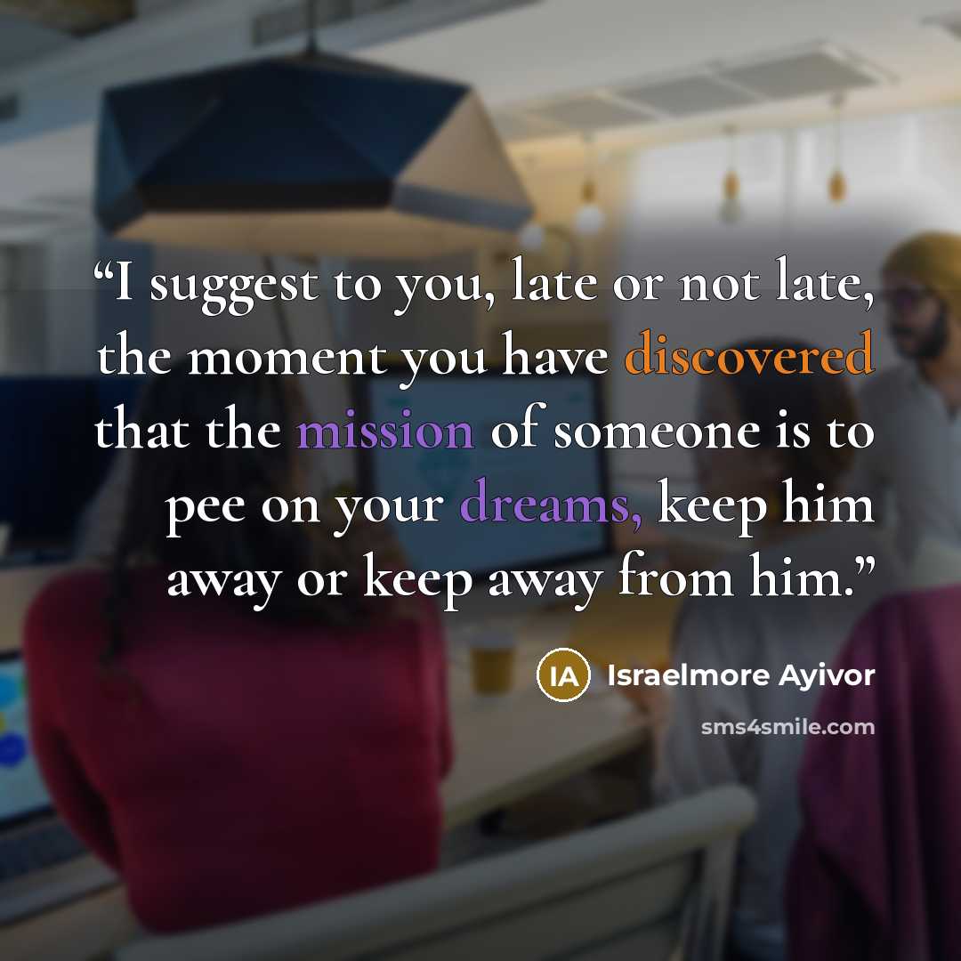 “I suggest to you, late or not late, the moment you have discovered that the mission of someone is to pee on your dreams, keep him away or keep away from him.” quote by Israelmore Ayivor