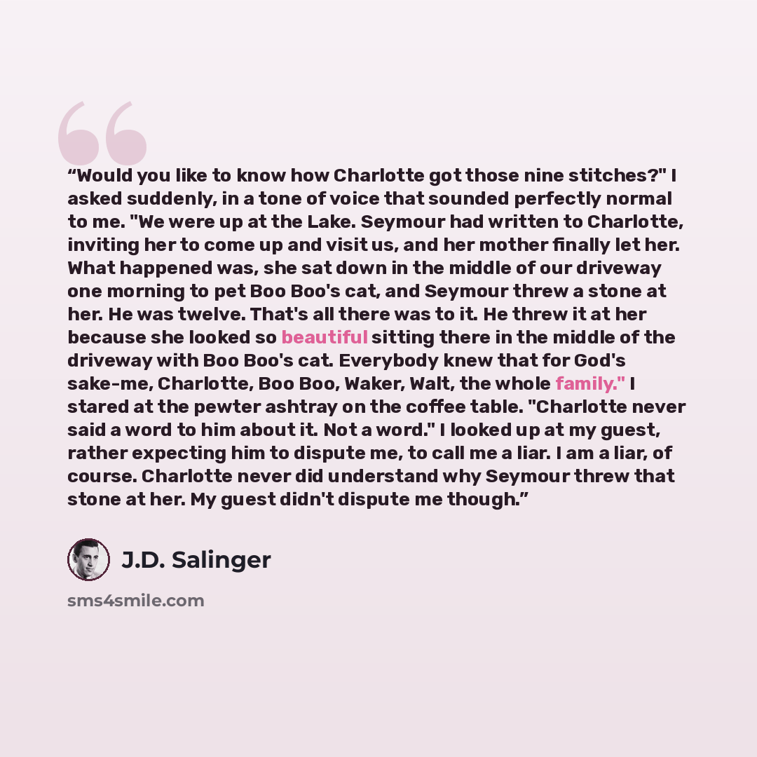 “Would you like to know how Charlotte got those nine stitches?" I asked suddenly, in a tone of voice that sounded perfectly normal to me. "We were up at the Lake. Seymour had written to Charlotte, inviting her to come up and visit us, and her mother finally let her. What happened was, she sat down…” quote by J.D. Salinger