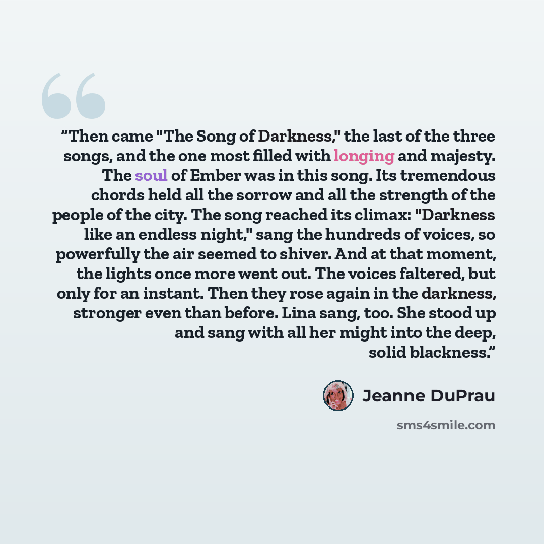 “Then came "The Song of Darkness," the last of the three songs, and the one most filled with longing and majesty. The soul of Ember was in this song. Its tremendous chords held all the sorrow and all the strength of the people of the city. The song reached its climax: "Darkness like an endless…” quote by Jeanne DuPrau