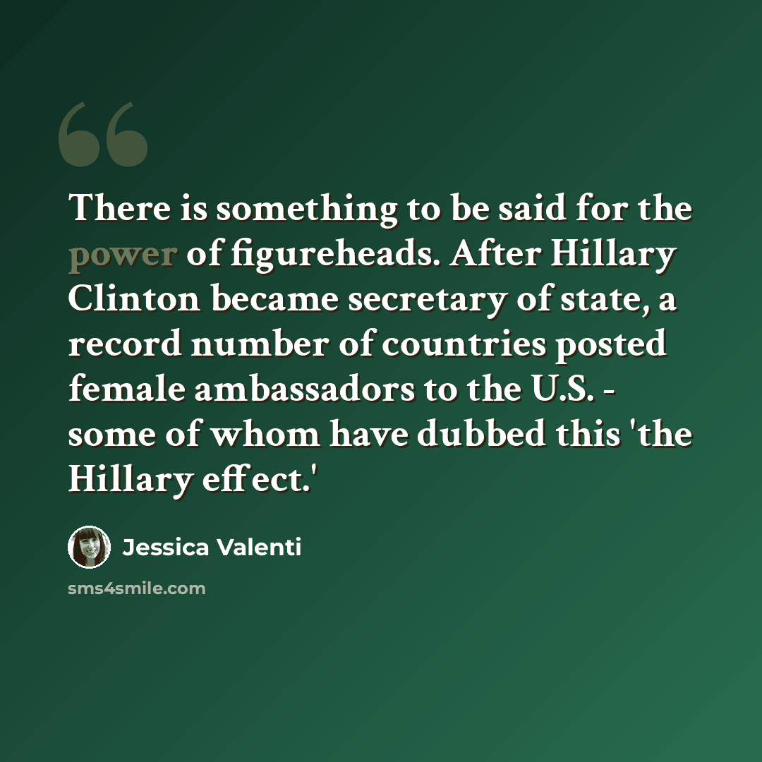 “There is something to be said for the power of figureheads. After Hillary Clinton became secretary of state, a record number of countries posted female ambassadors to the U.S. - some of whom have dubbed this 'the Hillary effect.'” quote by Jessica Valenti