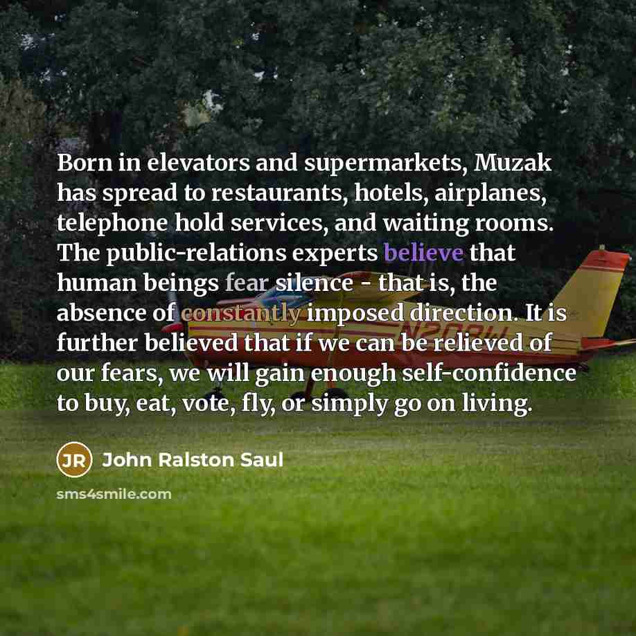 “Born in elevators and supermarkets, Muzak has spread to restaurants, hotels, airplanes, telephone hold services, and waiting rooms. The public-relations experts believe that human beings fear silence - that is, the absence of constantly imposed direction. It is further believed that if we can be…” quote by John Ralston Saul
