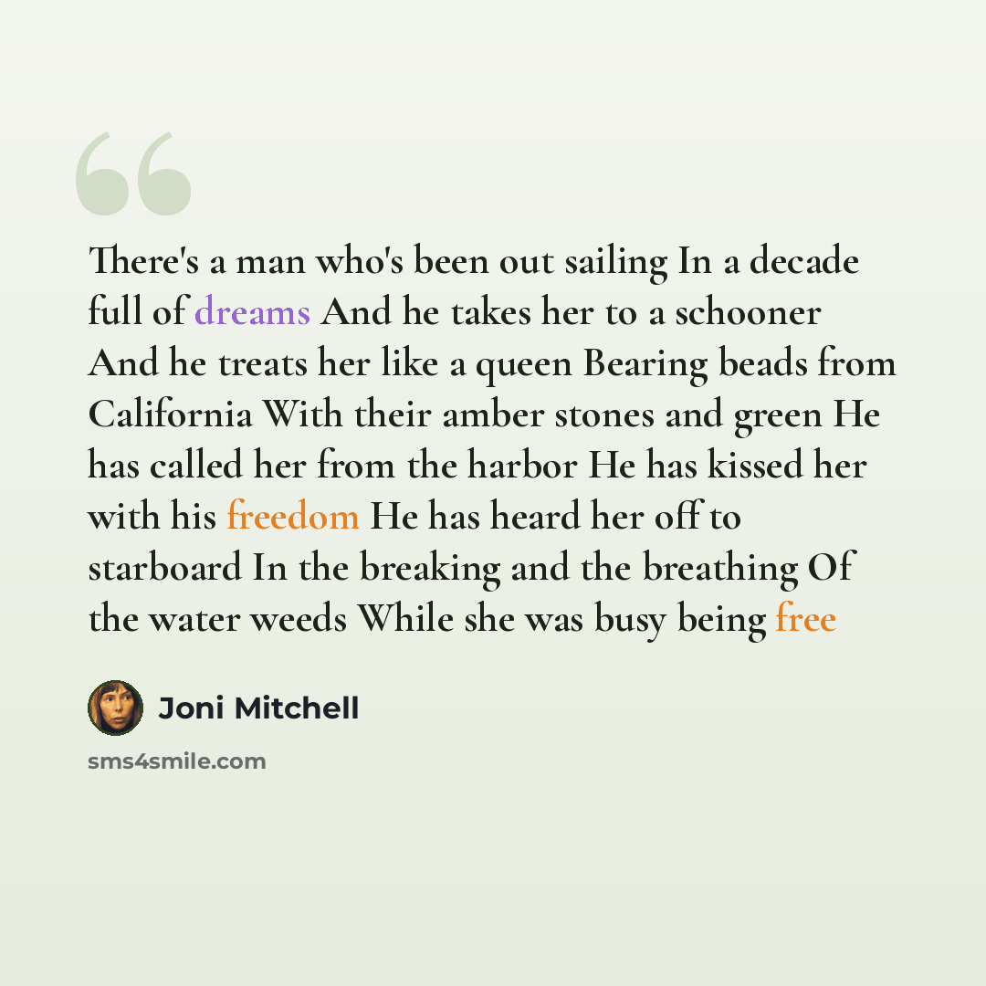 “There's a man who's been out sailing In a decade full of dreams And he takes her to a schooner And he treats her like a queen Bearing beads from California With their amber stones and green He has called her from the harbor He has kissed her with his freedom He has heard her off to starboard In…” quote by Joni Mitchell
