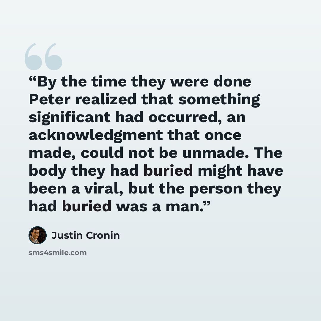 “By the time they were done Peter realized that something significant had occurred, an acknowledgment that once made, could not be unmade. The body they had buried might have been a viral, but the person they had buried was a man.” quote by Justin Cronin