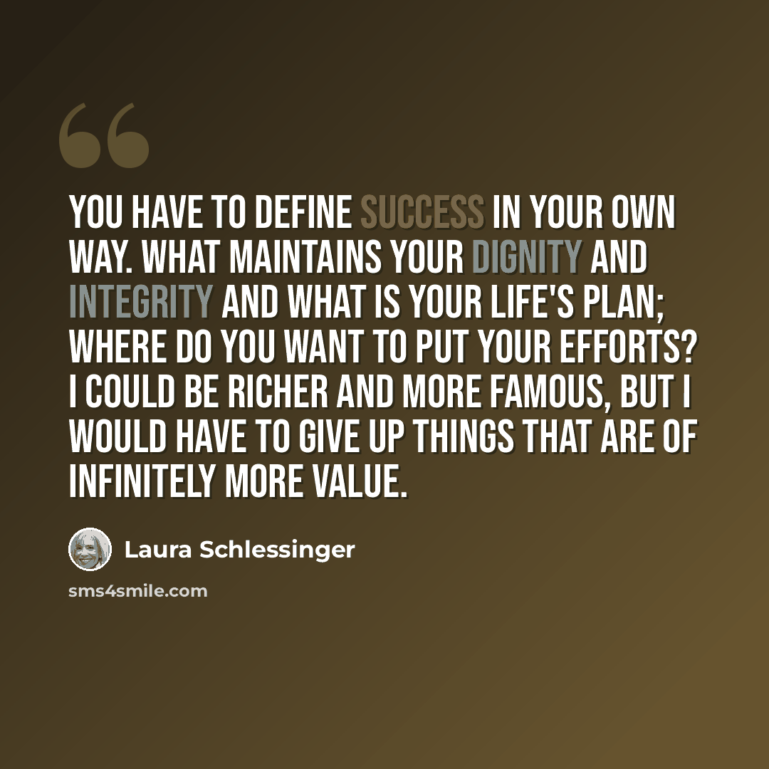 “You have to define success in your own way. What maintains your dignity and integrity and what is your life's plan; where do you want to put your efforts? I could be richer and more famous, but I would have to give up things that are of infinitely more value.” quote by Laura Schlessinger