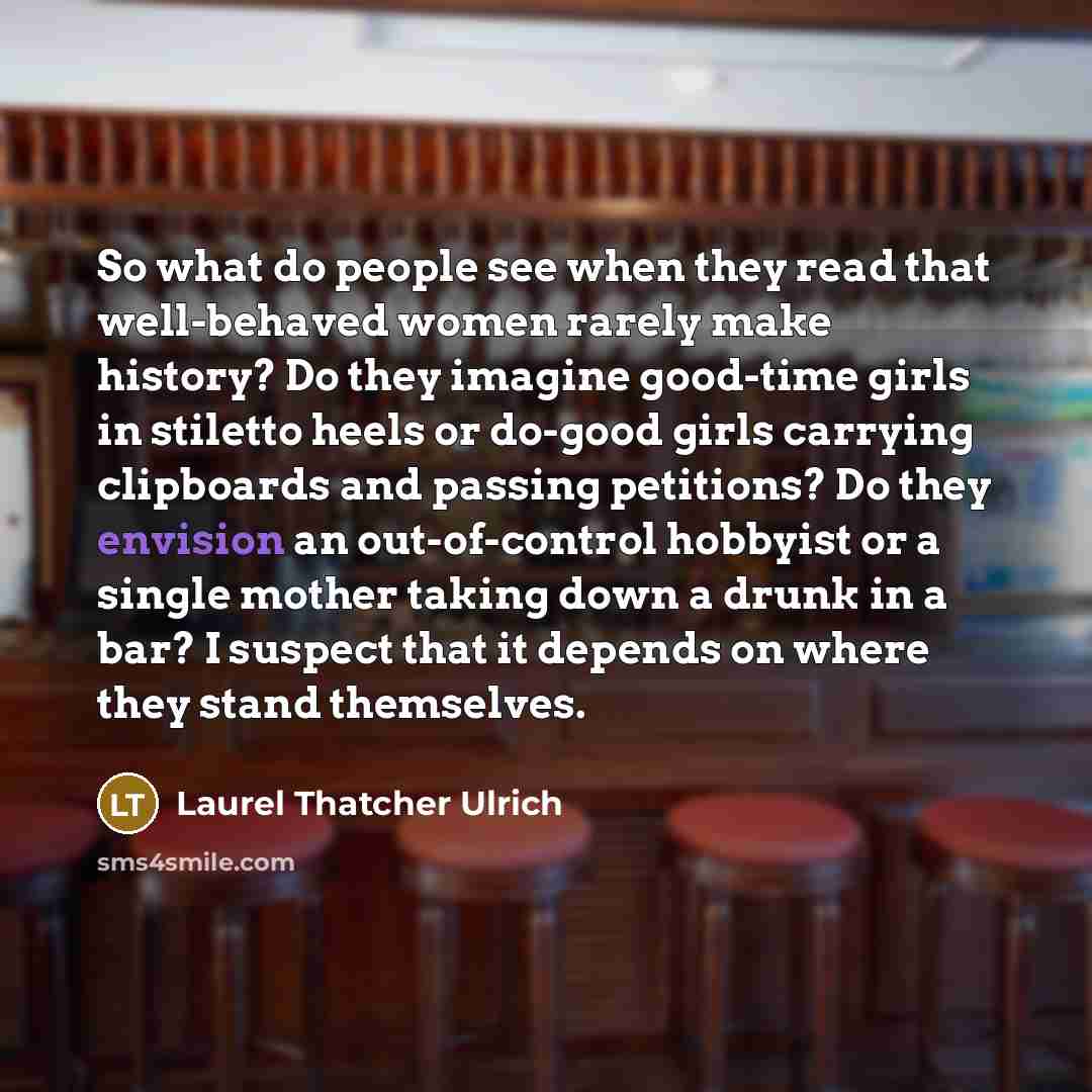 “So what do people see when they read that well-behaved women rarely make history? Do they imagine good-time girls in stiletto heels or do-good girls carrying clipboards and passing petitions? Do they envision an out-of-control hobbyist or a single mother taking down a drunk in a bar? I suspect…” quote by Laurel Thatcher Ulrich