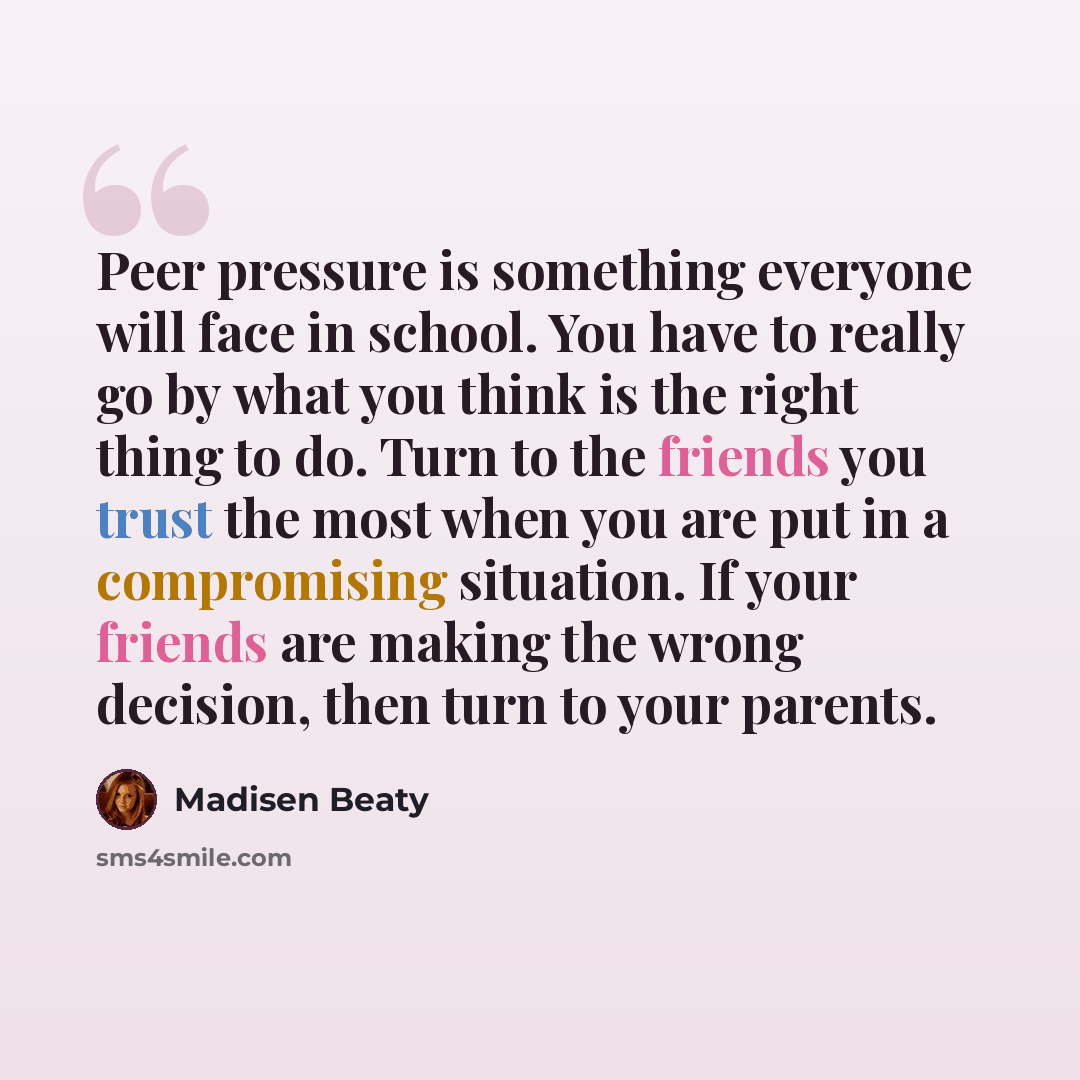 “Peer pressure is something everyone will face in school. You have to really go by what you think is the right thing to do. Turn to the friends you trust the most when you are put in a compromising situation. If your friends are making the wrong decision, then turn to your parents.” quote by Madisen Beaty