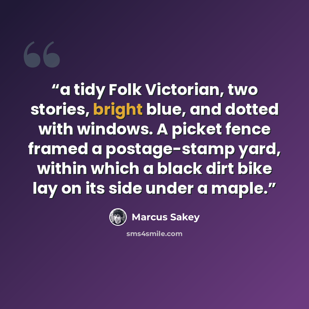 “a tidy Folk Victorian, two stories, bright blue, and dotted with windows. A picket fence framed a postage-stamp yard, within which a black dirt bike lay on its side under a maple.” quote by Marcus Sakey