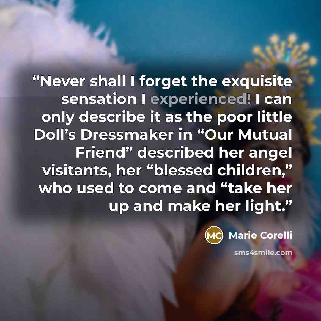 “Never shall I forget the exquisite sensation I experienced! I can only describe it as the poor little Doll’s Dressmaker in “Our Mutual Friend” described her angel visitants, her “blessed children,” who used to come and “take her up and make her light.” quote by Marie Corelli