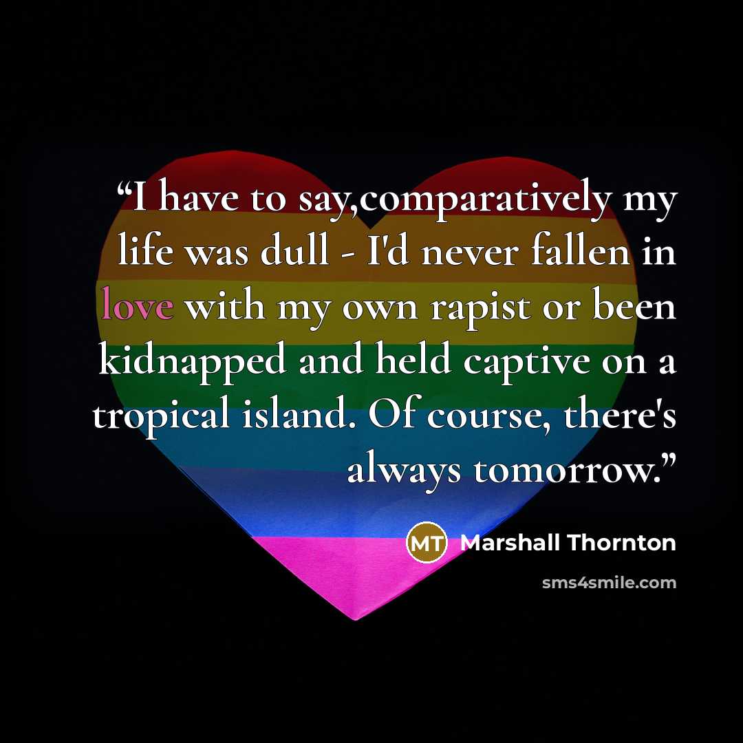“I have to say,comparatively my life was dull - I'd never fallen in love with my own rapist or been kidnapped and held captive on a tropical island. Of course, there's always tomorrow.” quote by Marshall Thornton