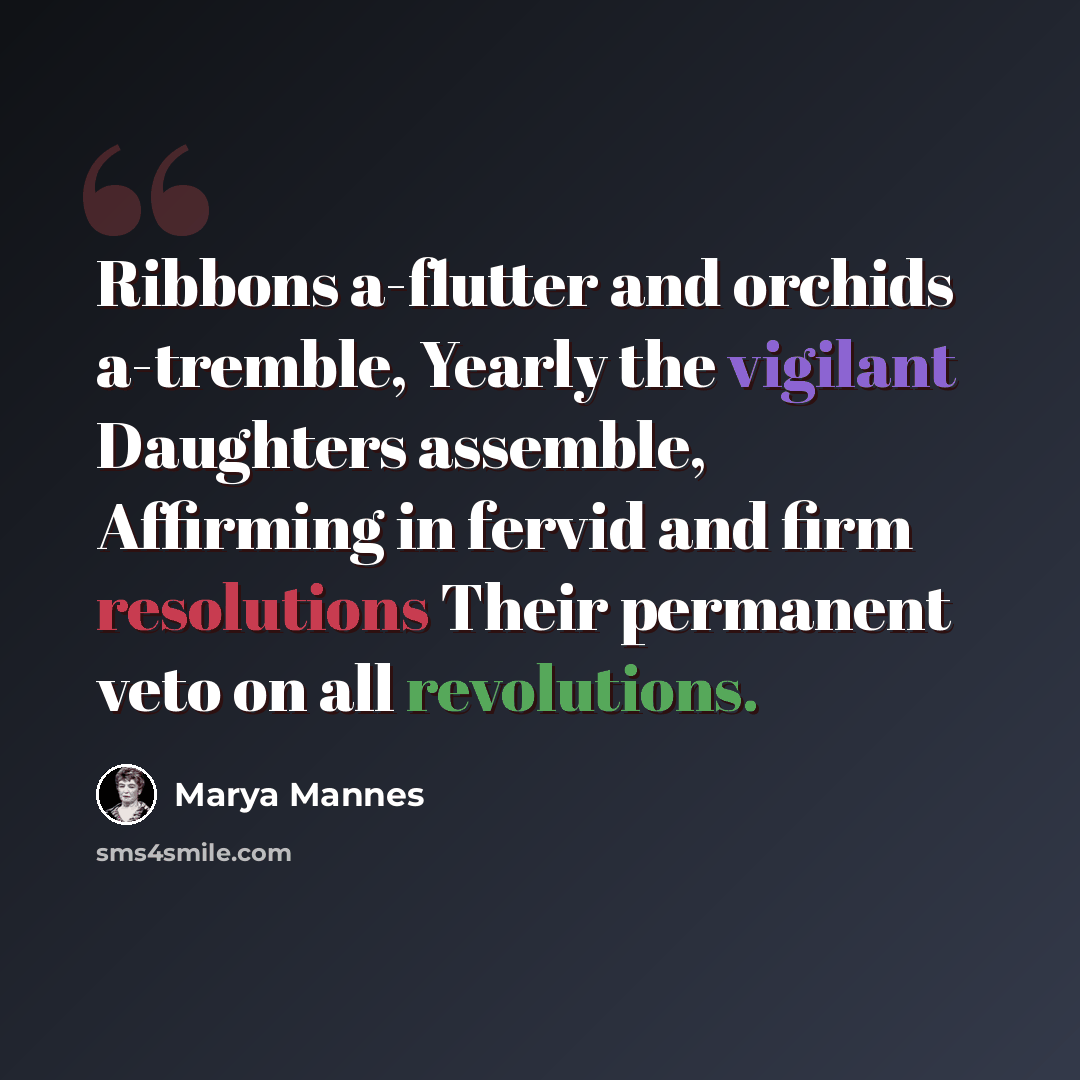 “Ribbons a-flutter and orchids a-tremble, Yearly the vigilant Daughters assemble, Affirming in fervid and firm resolutions Their permanent veto on all revolutions.” quote by Marya Mannes