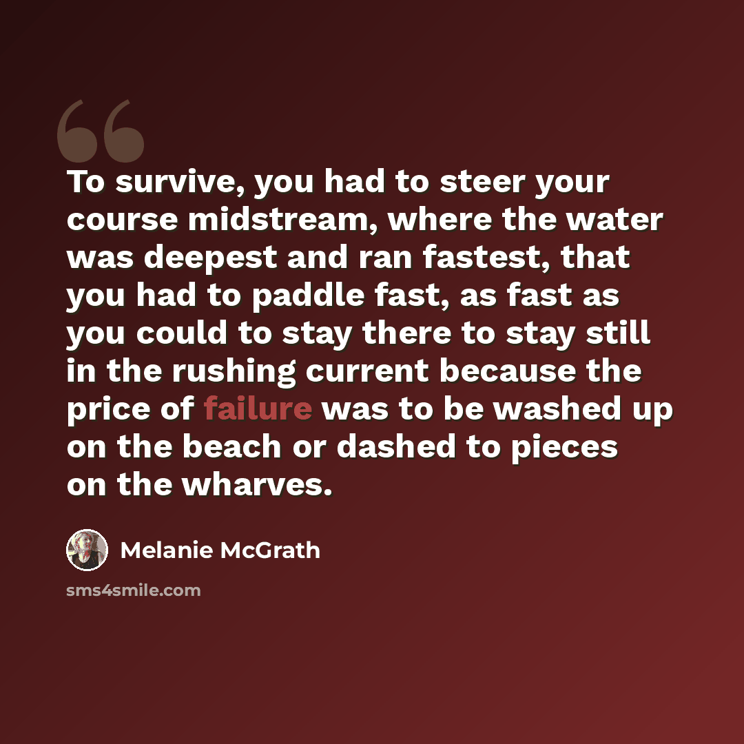 “To survive, you had to steer your course midstream, where the water was deepest and ran fastest, that you had to paddle fast, as fast as you could to stay there to stay still in the rushing current because the price of failure was to be washed up on the beach or dashed to pieces on the wharves.” quote by Melanie McGrath