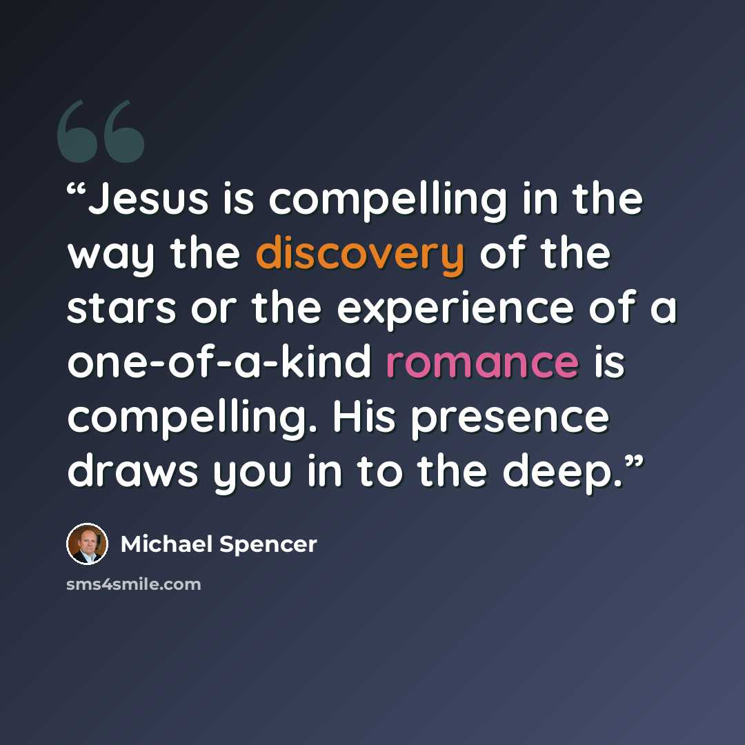 “Jesus is compelling in the way the discovery of the stars or the experience of a one-of-a-kind romance is compelling. His presence draws you in to the deep.” quote by Michael Spencer
