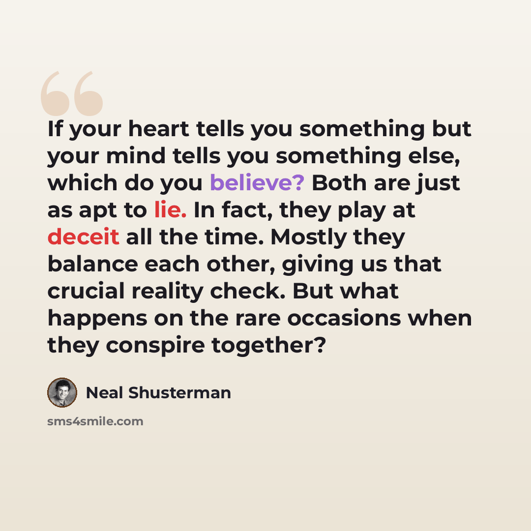 “If your heart tells you something but your mind tells you something else, which do you believe? Both are just as apt to lie. In fact, they play at deceit all the time. Mostly they balance each other, giving us that crucial reality check. But what happens on the rare occasions when they conspire…” quote by Neal Shusterman