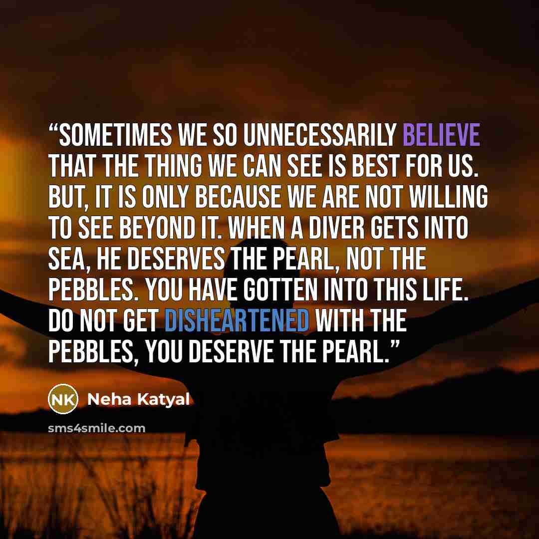 “Sometimes we so unnecessarily believe that the thing we can see is best for us. But, it is only because we are not willing to see beyond it. When a diver gets into sea, he deserves the pearl, not the pebbles. You have gotten into this life. Do not get disheartened with the pebbles, you deserve the…” quote by Neha Katyal