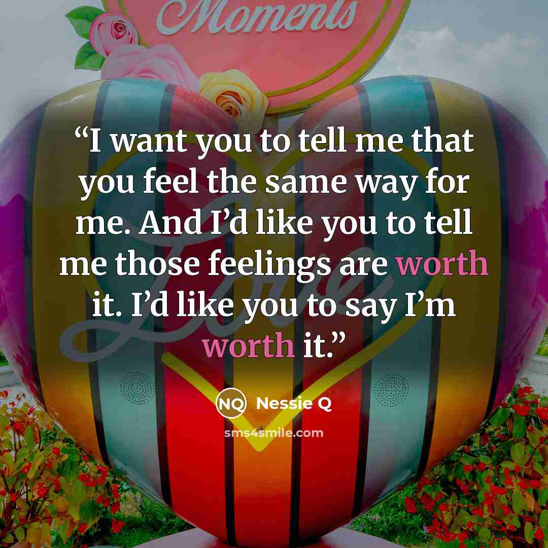 “I want you to tell me that you feel the same way for me. And I’d like you to tell me those feelings are worth it. I’d like you to say I’m worth it.” quote by Nessie Q