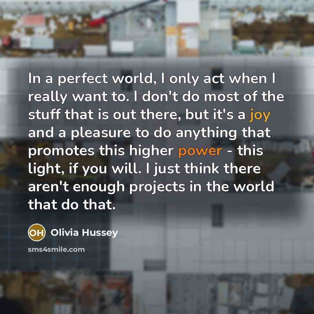 “In a perfect world, I only act when I really want to. I don't do most of the stuff that is out there, but it's a joy and a pleasure to do anything that promotes this higher power - this light, if you will. I just think there aren't enough projects in the world that do that.” quote by Olivia Hussey