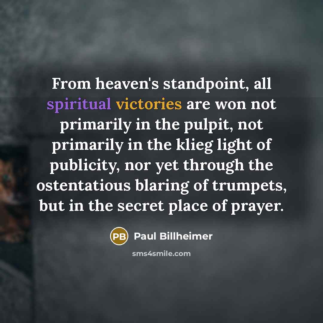 “From heaven's standpoint, all spiritual victories are won not primarily in the pulpit, not primarily in the klieg light of publicity, nor yet through the ostentatious blaring of trumpets, but in the secret place of prayer.” quote by Paul Billheimer