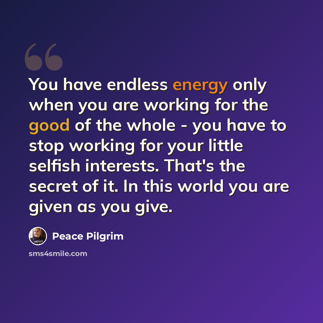 “You have endless energy only when you are working for the good of the whole - you have to stop working for your little selfish interests. That's the secret of it. In this world you are given as you give.” quote by Peace Pilgrim