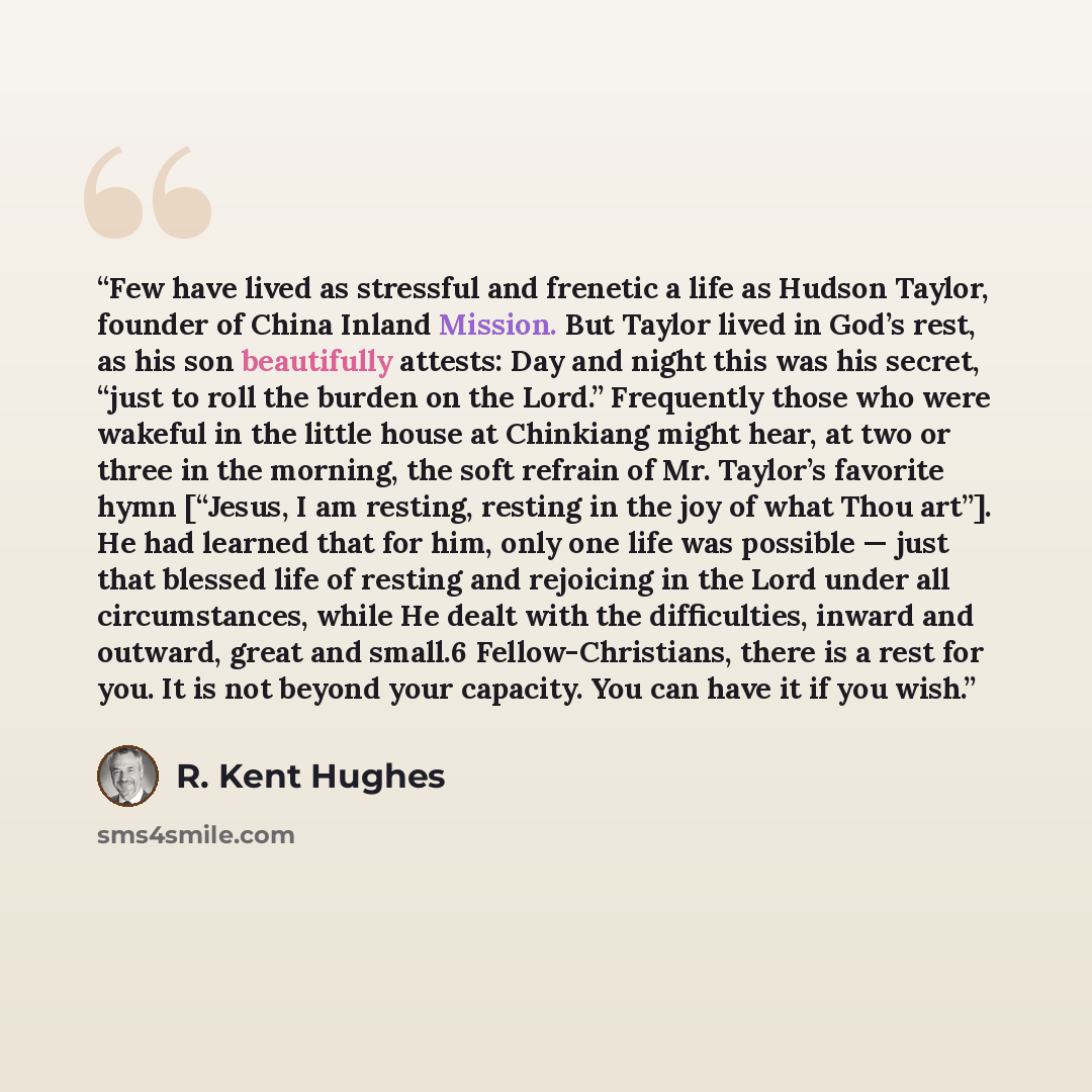 “Few have lived as stressful and frenetic a life as Hudson Taylor, founder of China Inland Mission. But Taylor lived in God’s rest, as his son beautifully attests: Day and night this was his secret, “just to roll the burden on the Lord.” Frequently those who were wakeful in the little house at…” quote by R. Kent Hughes