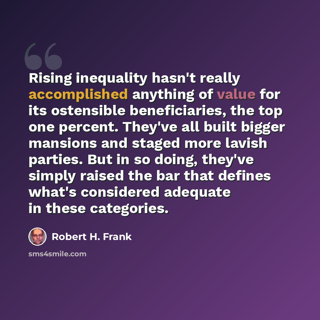 “Rising inequality hasn't really accomplished anything of value for its ostensible beneficiaries, the top one percent. They've all built bigger mansions and staged more lavish parties. But in so doing, they've simply raised the bar that defines what's considered adequate in these categories.” quote by Robert H. Frank