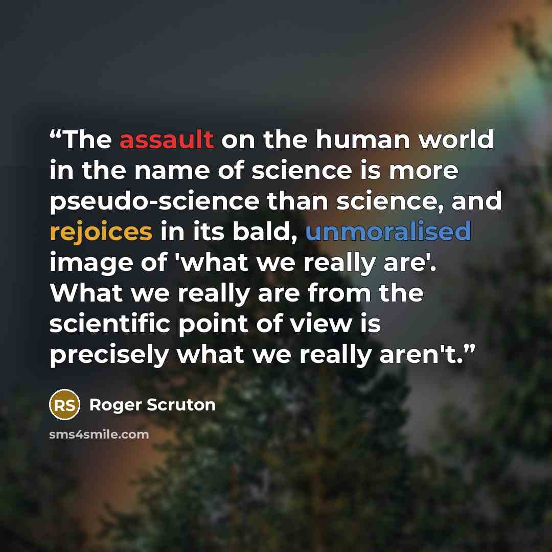 “The assault on the human world in the name of science is more pseudo-science than science, and rejoices in its bald, unmoralised image of 'what we really are'. What we really are from the scientific point of view is precisely what we really aren't.” quote by Roger Scruton