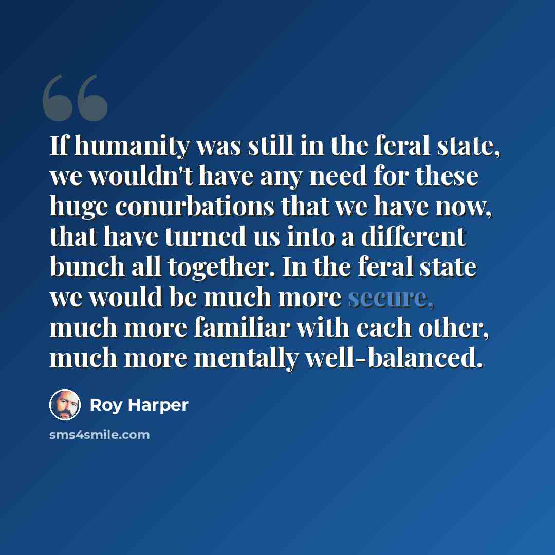 “If humanity was still in the feral state, we wouldn't have any need for these huge conurbations that we have now, that have turned us into a different bunch all together. In the feral state we would be much more secure, much more familiar with each other, much more mentally well-balanced.” quote by Roy Harper