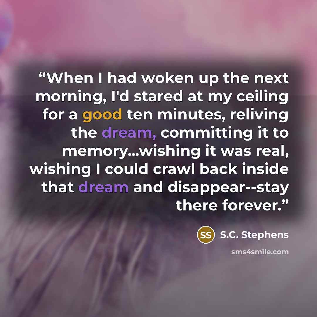 “When I had woken up the next morning, I'd stared at my ceiling for a good ten minutes, reliving the dream, committing it to memory...wishing it was real, wishing I could crawl back inside that dream and disappear--stay there forever.” quote by S.C. Stephens