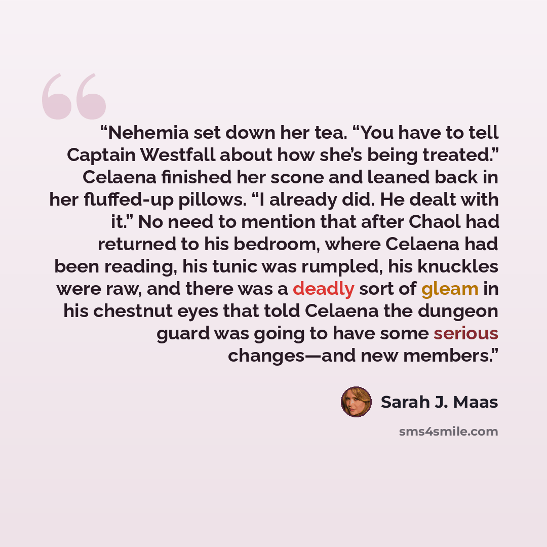 “Nehemia set down her tea. “You have to tell Captain Westfall about how she’s being treated.” Celaena finished her scone and leaned back in her fluffed-up pillows. “I already did. He dealt with it.” No need to mention that after Chaol had returned to his bedroom, where Celaena had been reading, his…” quote by Sarah J. Maas