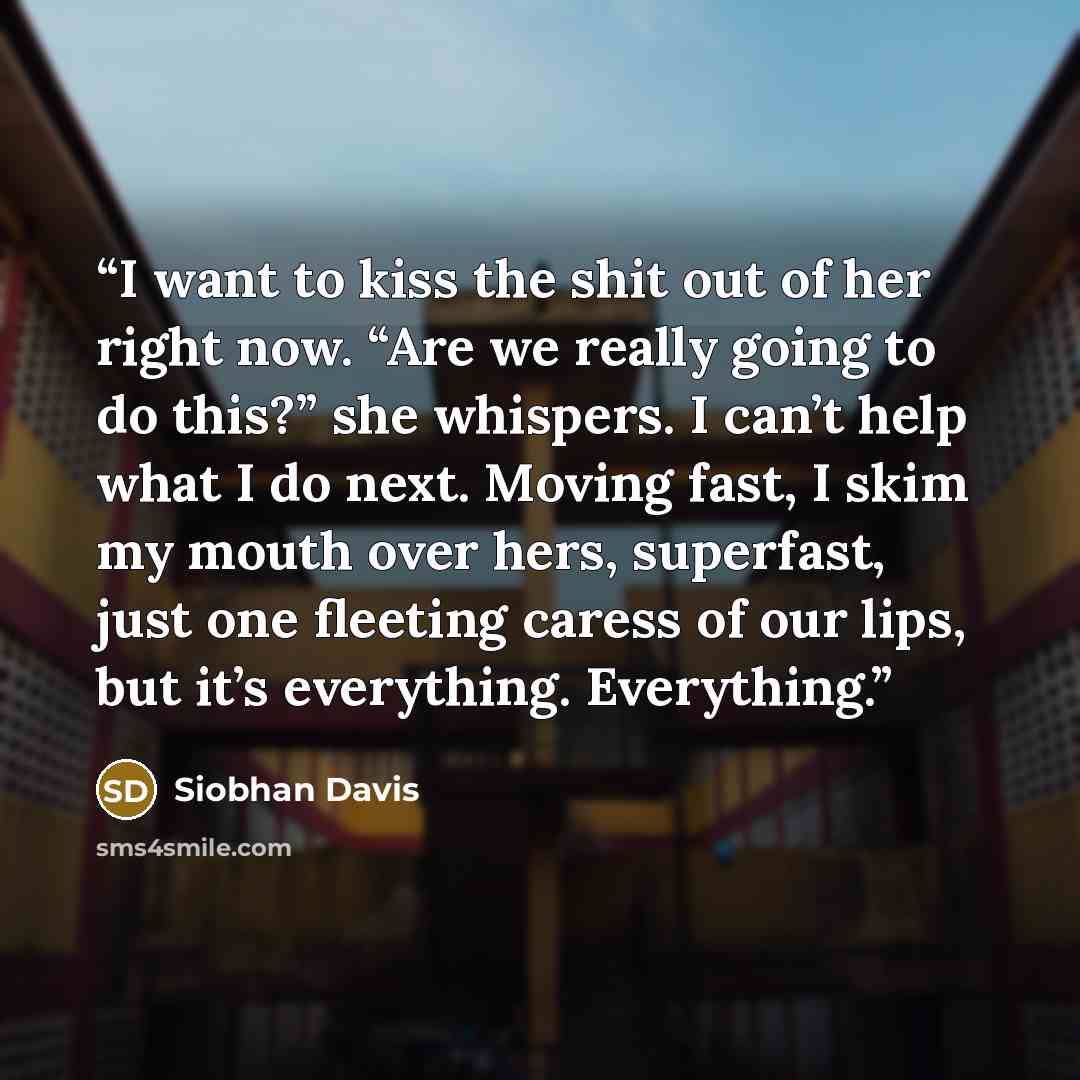 “I want to kiss the shit out of her right now. “Are we really going to do this?” she whispers. I can’t help what I do next. Moving fast, I skim my mouth over hers, superfast, just one fleeting caress of our lips, but it’s everything. Everything.” quote by Siobhan Davis