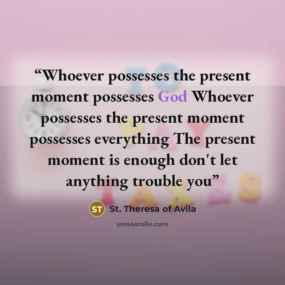 “Whoever possesses the present moment possesses God Whoever possesses the present moment possesses everything The present moment is enough don't let anything trouble you” quote by St. Theresa of Avila