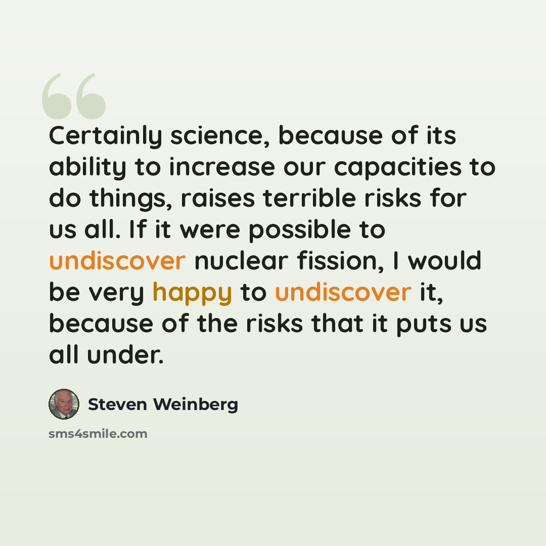 “Certainly science, because of its ability to increase our capacities to do things, raises terrible risks for us all. If it were possible to undiscover nuclear fission, I would be very happy to undiscover it, because of the risks that it puts us all under.” quote by Steven Weinberg