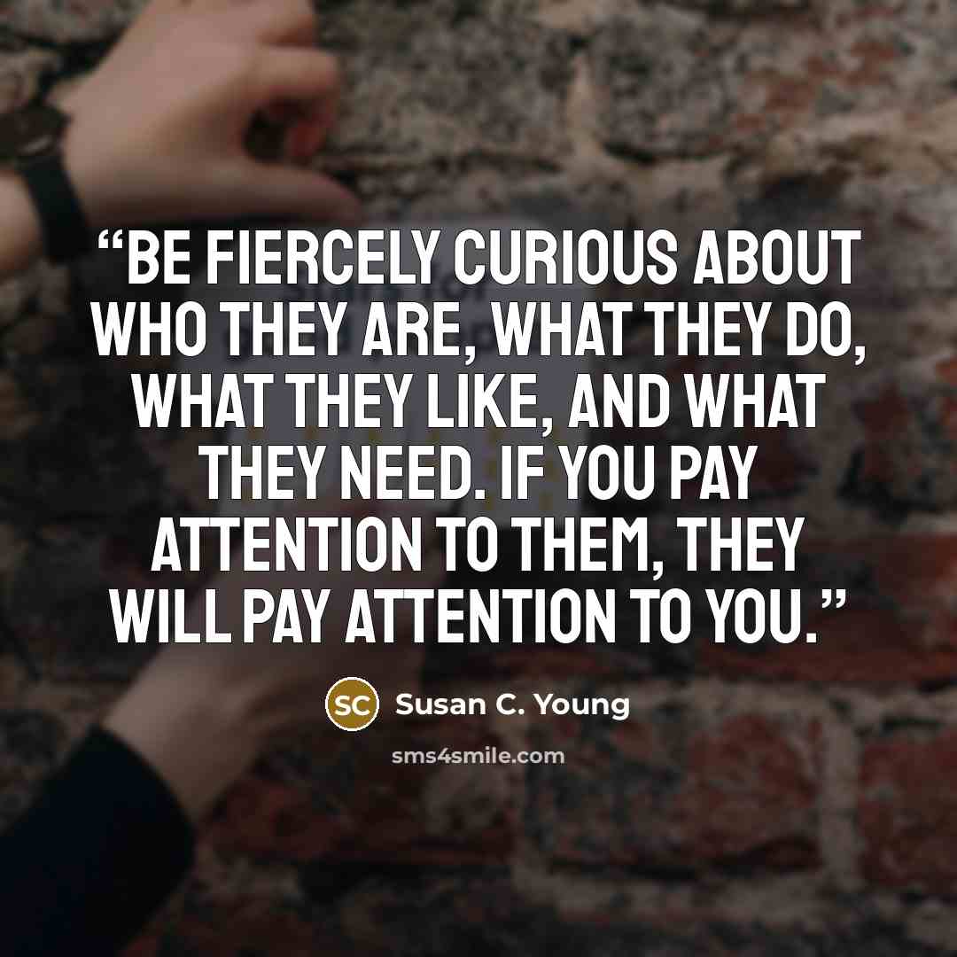 “Be fiercely curious about who they are, what they do, what they like, and what they need. If you pay attention to them, they will pay attention to you.” quote by Susan C. Young