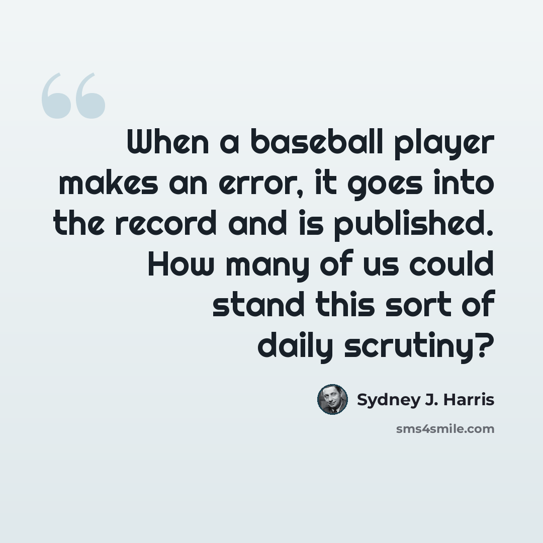 “When a baseball player makes an error, it goes into the record and is published. How many of us could stand this sort of daily scrutiny?” quote by Sydney J. Harris