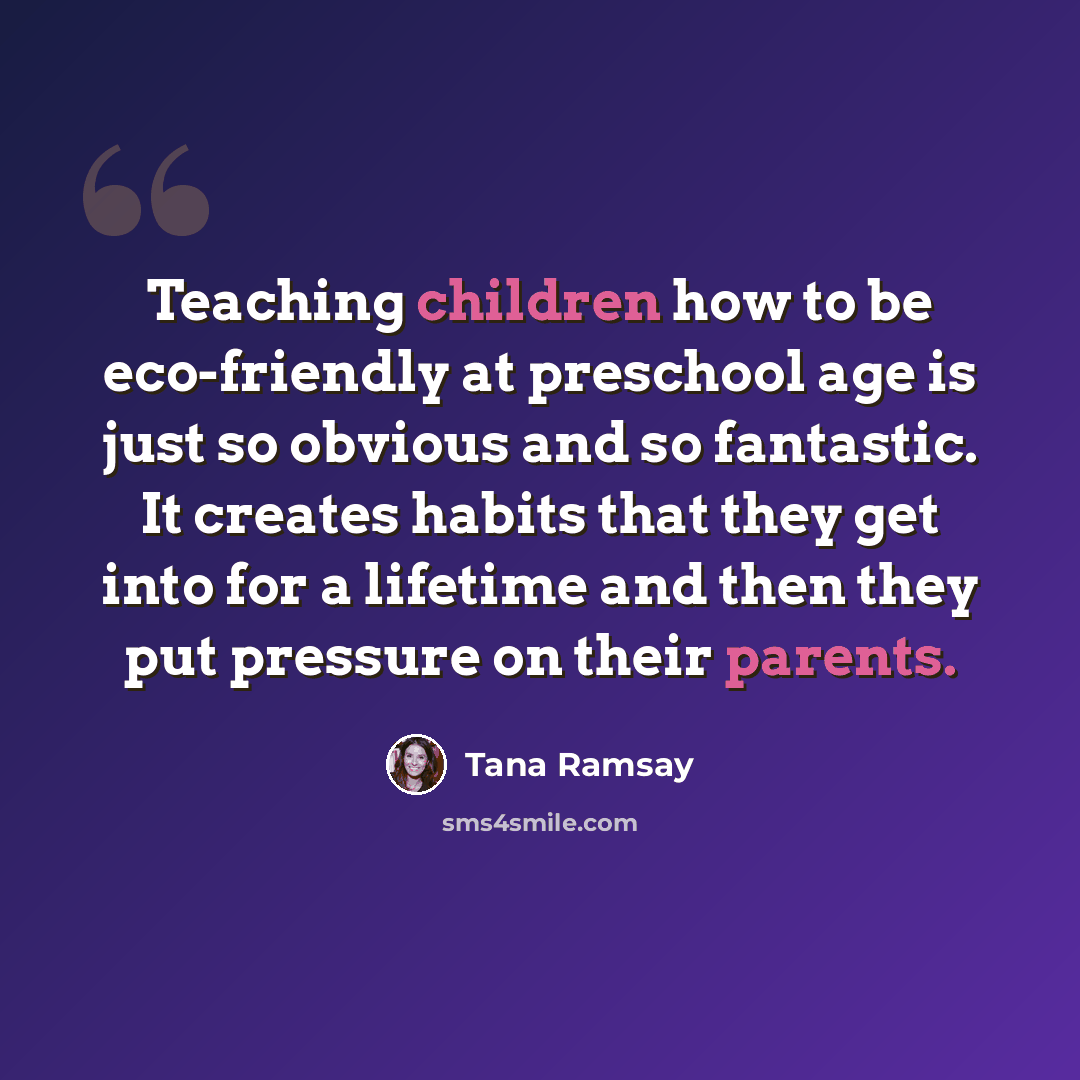 “Teaching children how to be eco-friendly at preschool age is just so obvious and so fantastic. It creates habits that they get into for a lifetime and then they put pressure on their parents.” quote by Tana Ramsay