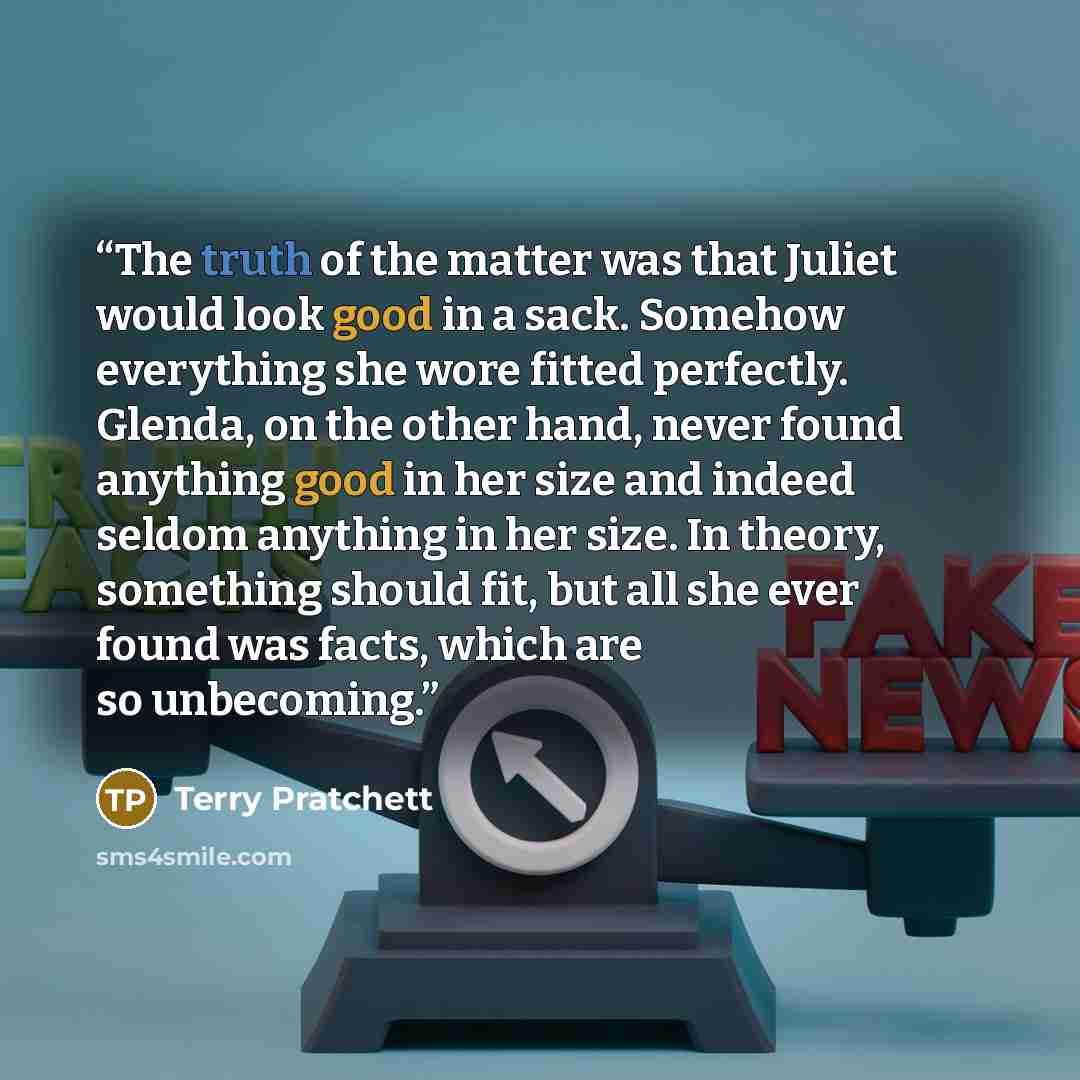“The truth of the matter was that Juliet would look good in a sack. Somehow everything she wore fitted perfectly. Glenda, on the other hand, never found anything good in her size and indeed seldom anything in her size. In theory, something should fit, but all she ever found was facts, which are so…” quote by Terry Pratchett
