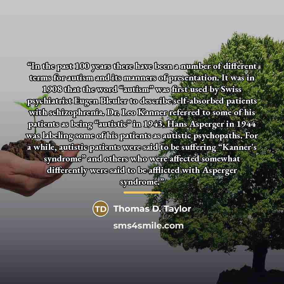 “In the past 100 years there have been a number of different terms for autism and its manners of presentation. It was in 1908 that the word “autism” was first used by Swiss psychiatrist Eugen Bleuler to describe self-absorbed patients with schizophrenia. Dr. Leo Kanner referred to some of his…” quote by Thomas D. Taylor