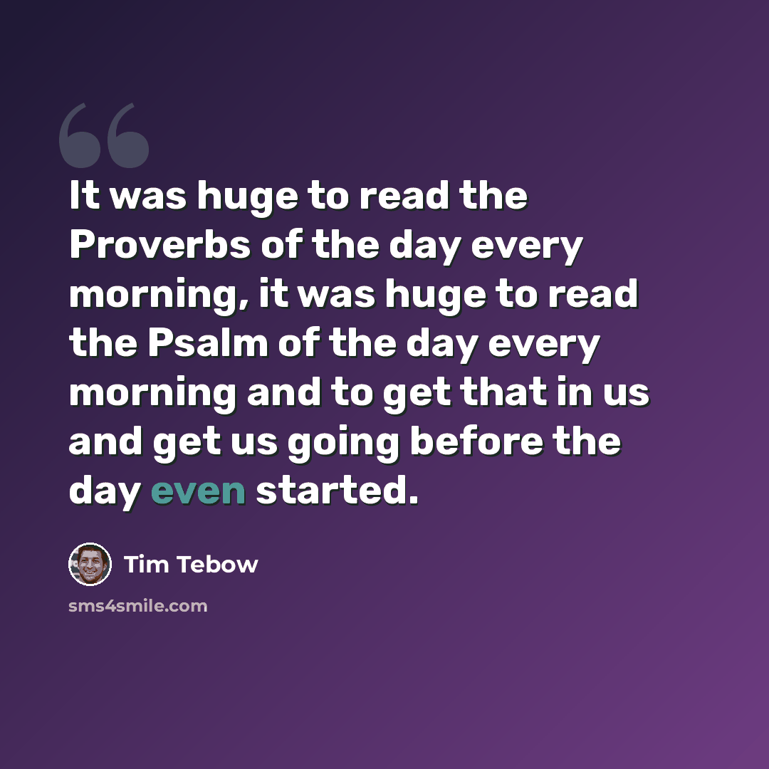 “It was huge to read the Proverbs of the day every morning, it was huge to read the Psalm of the day every morning and to get that in us and get us going before the day even started.” quote by Tim Tebow