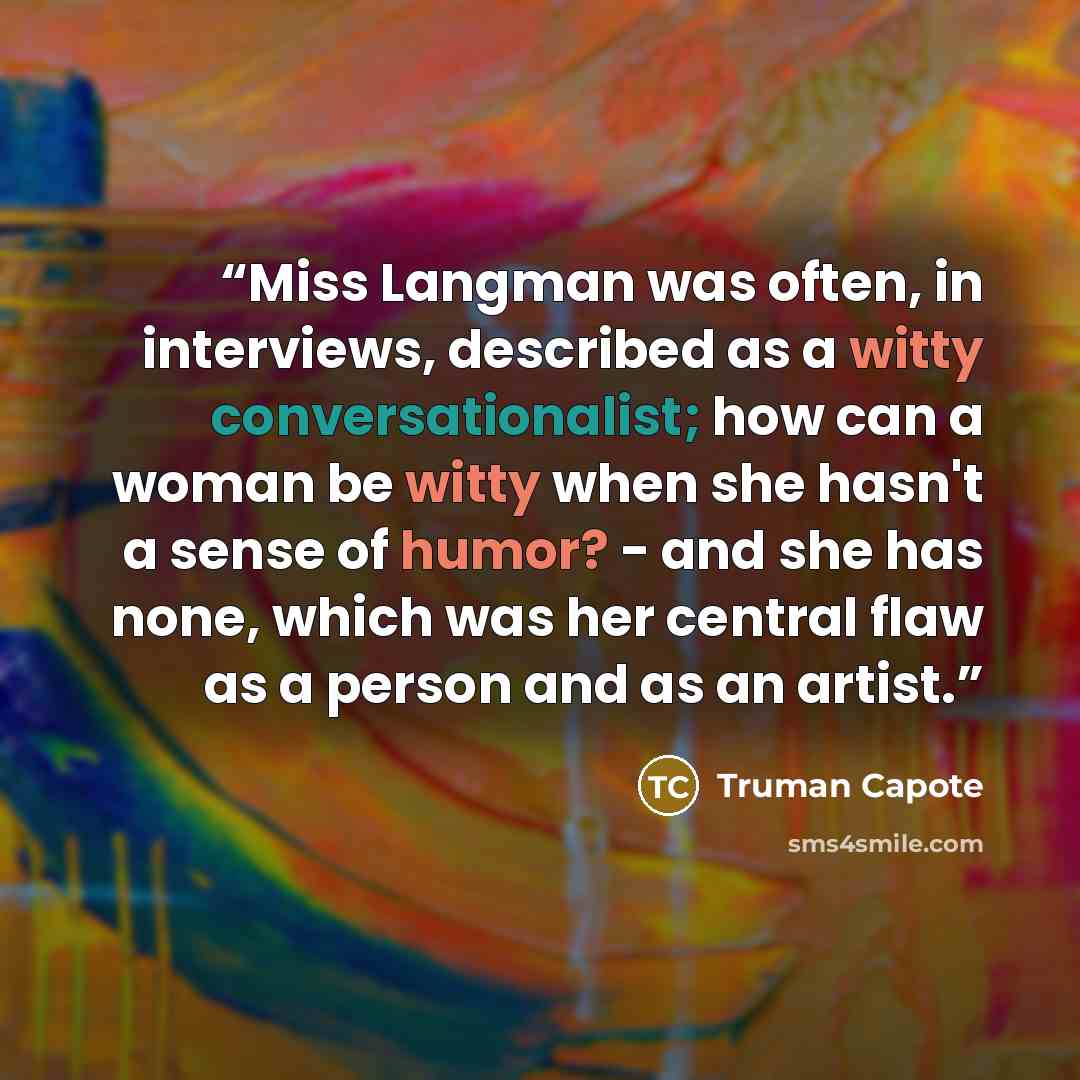 “Miss Langman was often, in interviews, described as a witty conversationalist; how can a woman be witty when she hasn't a sense of humor? - and she has none, which was her central flaw as a person and as an artist.” quote by Truman Capote