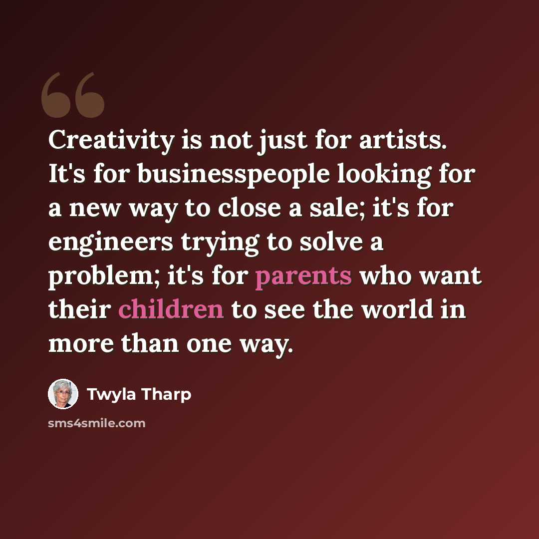 “Creativity is not just for artists. It's for businesspeople looking for a new way to close a sale; it's for engineers trying to solve a problem; it's for parents who want their children to see the world in more than one way.” quote by Twyla Tharp