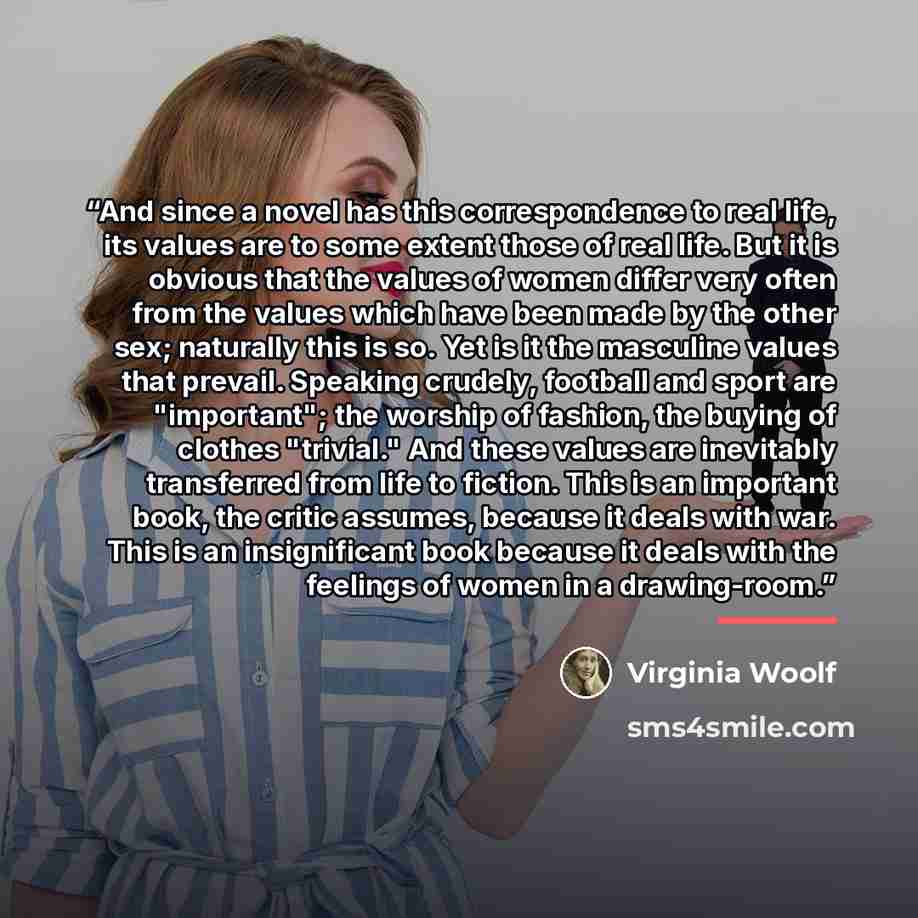 “And since a novel has this correspondence to real life, its values are to some extent those of real life. But it is obvious that the values of women differ very often from the values which have been made by the other sex; naturally this is so. Yet is it the masculine values that prevail. Speaking…” quote by Virginia Woolf