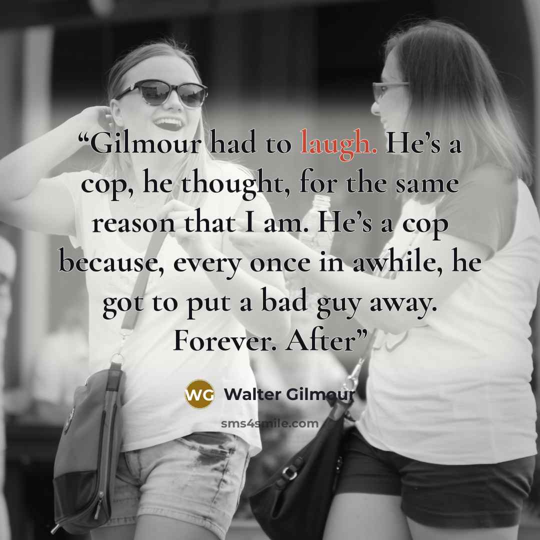 “Gilmour had to laugh. He’s a cop, he thought, for the same reason that I am. He’s a cop because, every once in awhile, he got to put a bad guy away. Forever. After” quote by Walter Gilmour