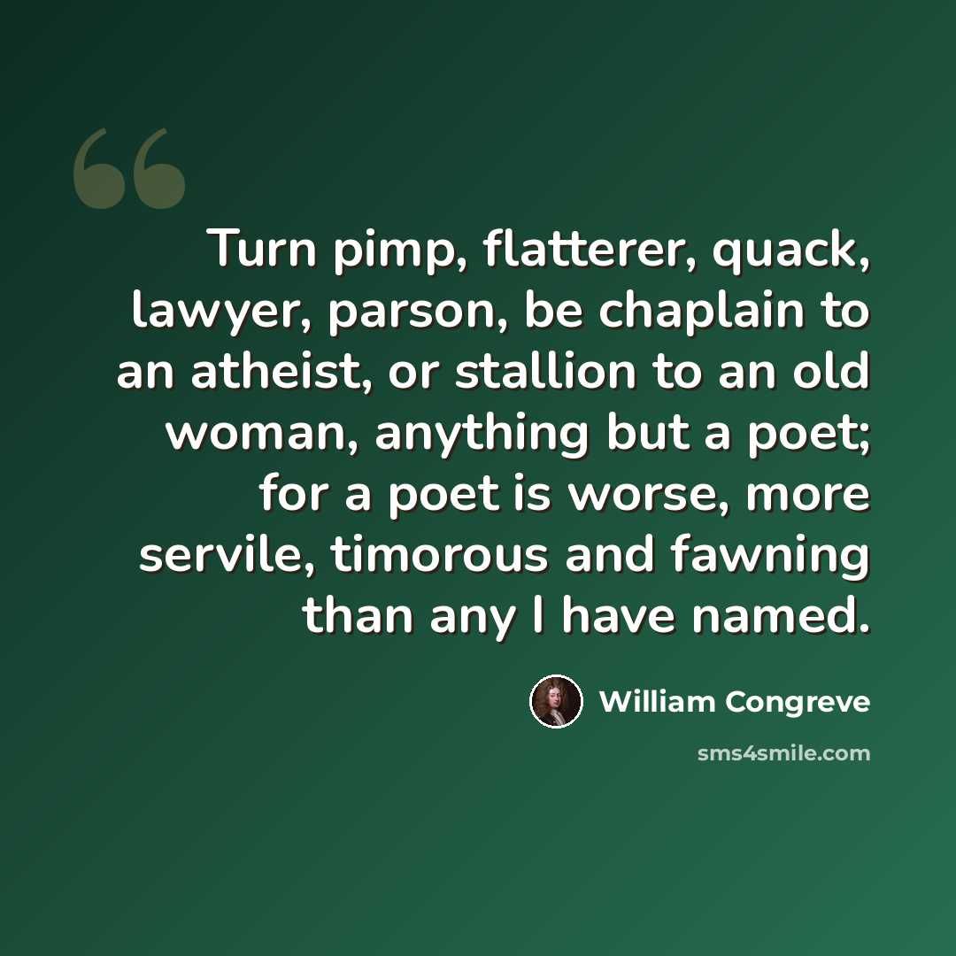 “Turn pimp, flatterer, quack, lawyer, parson, be chaplain to an atheist, or stallion to an old woman, anything but a poet; for a poet is worse, more servile, timorous and fawning than any I have named.” quote by William Congreve