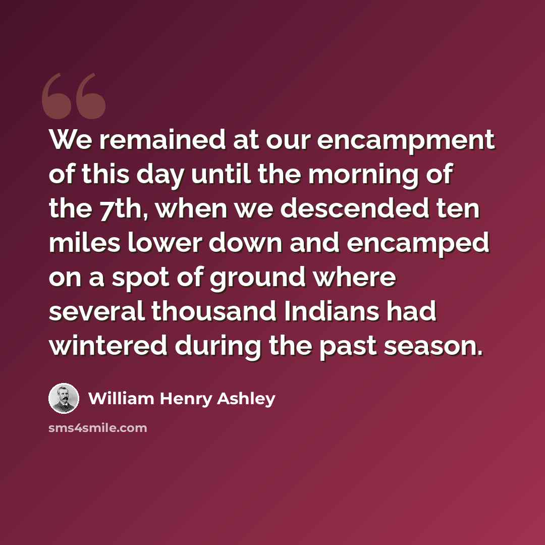 “We remained at our encampment of this day until the morning of the 7th, when we descended ten miles lower down and encamped on a spot of ground where several thousand Indians had wintered during the past season.” quote by William Henry Ashley
