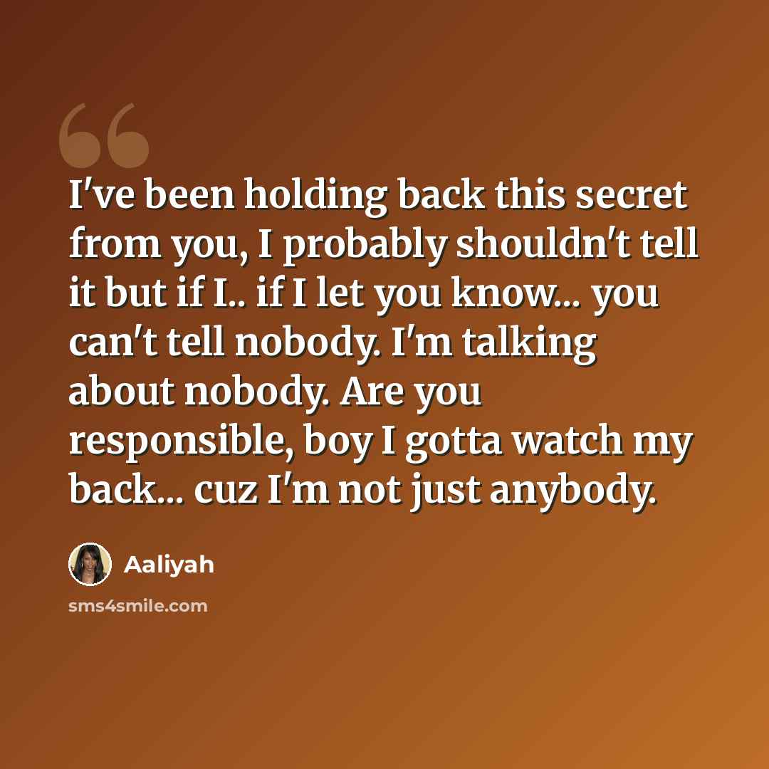 “I've been holding back this secret from you, I probably shouldn't tell it but if I.. if I let you know... you can't tell nobody. I'm talking about nobody. Are you responsible, boy I gotta watch my back... cuz I'm not just anybody.” quote by Aaliyah