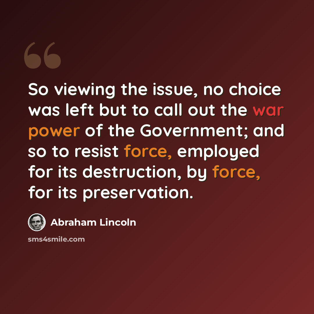 “So viewing the issue, no choice was left but to call out the war power of the Government; and so to resist force, employed for its destruction, by force, for its preservation.” quote by Abraham Lincoln