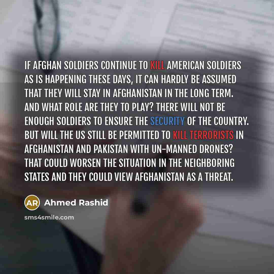 “If Afghan soldiers continue to kill American soldiers as is happening these days, it can hardly be assumed that they will stay in Afghanistan in the long term. And what role are they to play? There will not be enough soldiers to ensure the security of the country. But will the US still be…” quote by Ahmed Rashid