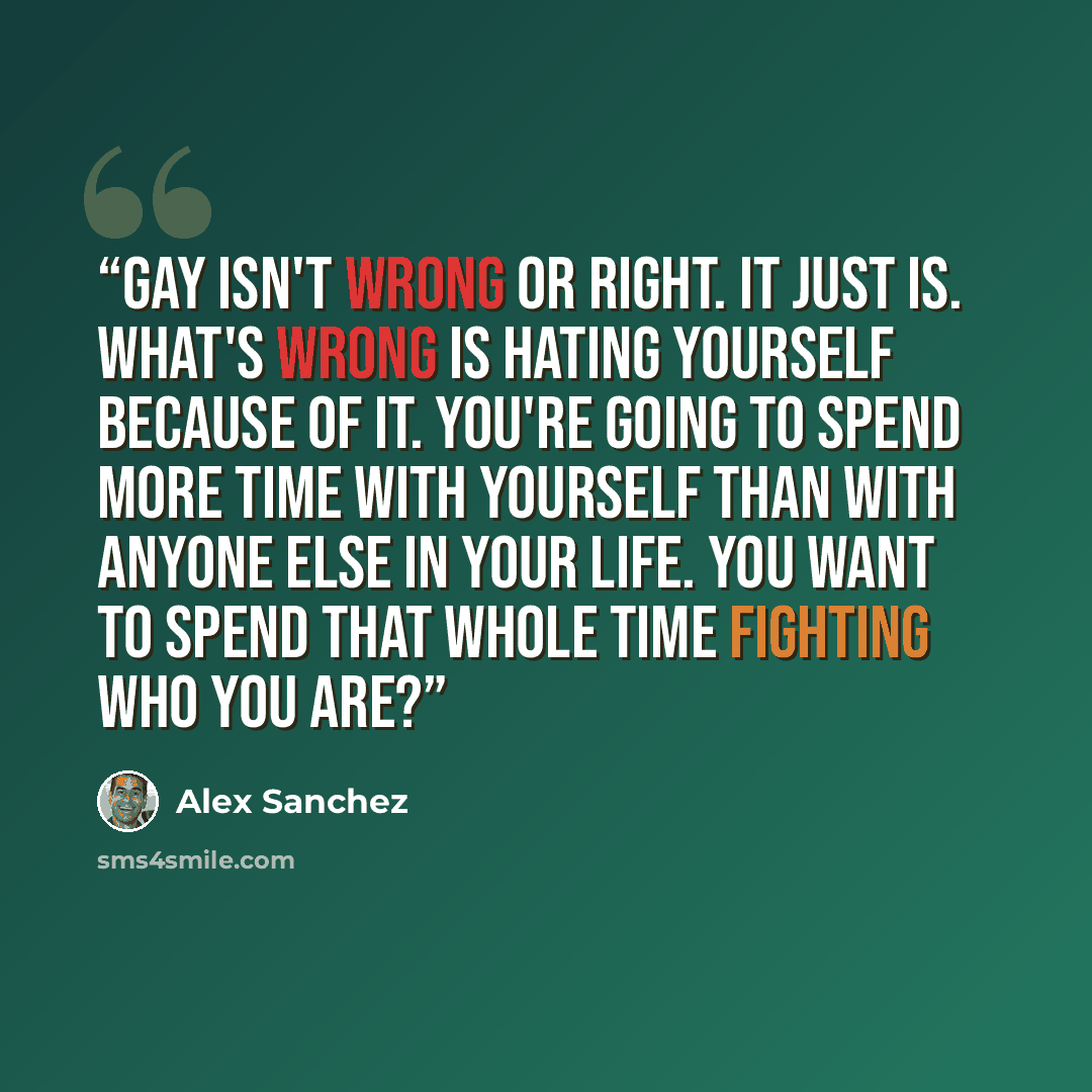“Gay isn't wrong or right. It just is. What's wrong is hating yourself because of it. You're going to spend more time with yourself than with anyone else in your life. You want to spend that whole time fighting who you are?” quote by Alex Sanchez