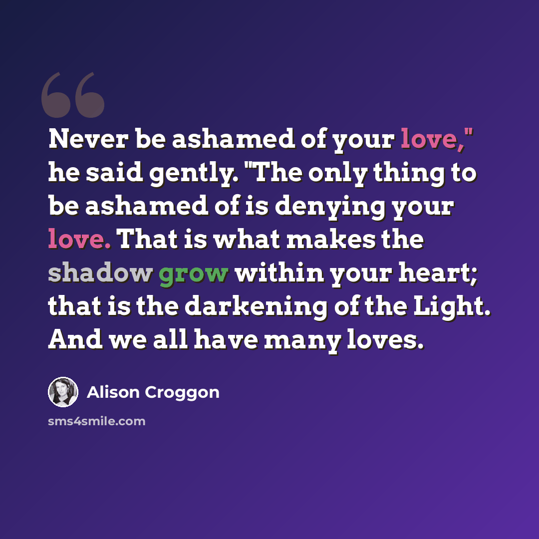 “Never be ashamed of your love," he said gently. "The only thing to be ashamed of is denying your love. That is what makes the shadow grow within your heart; that is the darkening of the Light. And we all have many loves.” quote by Alison Croggon